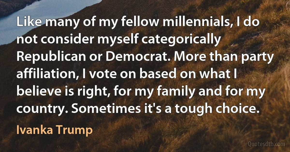 Like many of my fellow millennials, I do not consider myself categorically Republican or Democrat. More than party affiliation, I vote on based on what I believe is right, for my family and for my country. Sometimes it's a tough choice. (Ivanka Trump)