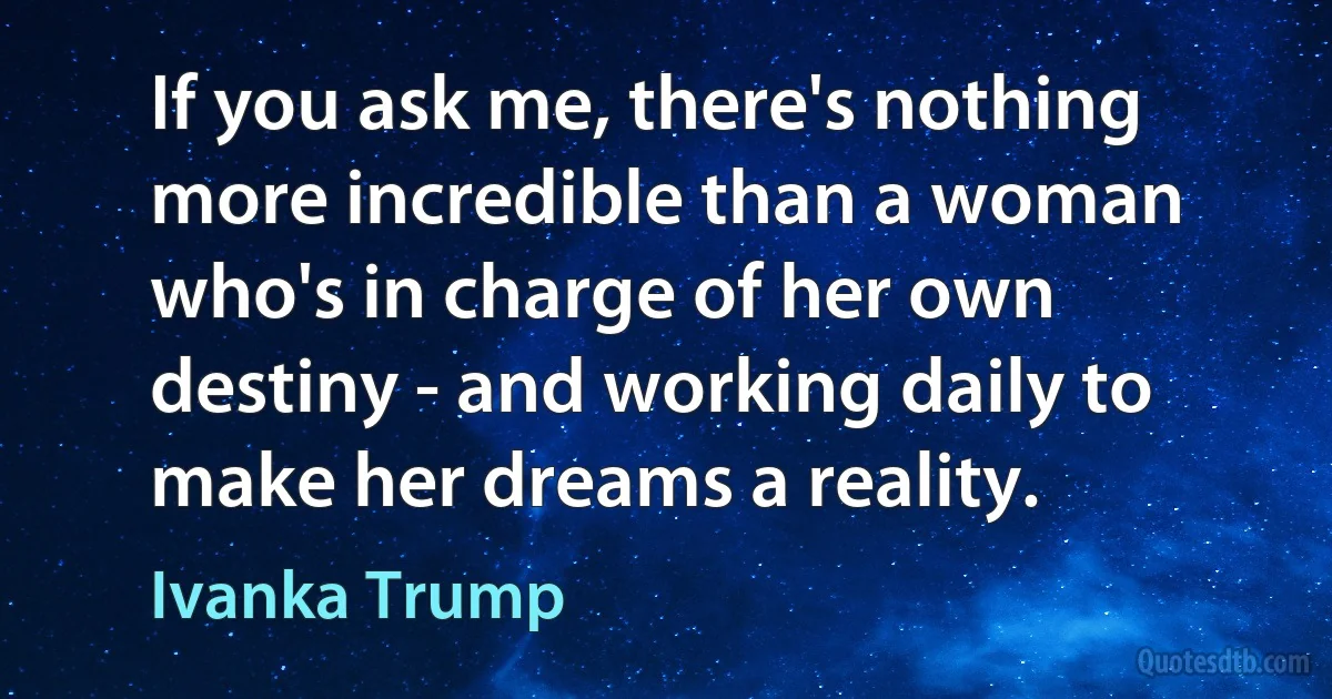 If you ask me, there's nothing more incredible than a woman who's in charge of her own destiny - and working daily to make her dreams a reality. (Ivanka Trump)