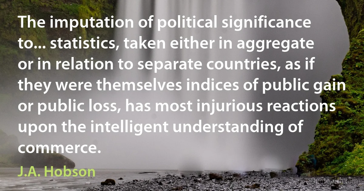 The imputation of political significance to... statistics, taken either in aggregate or in relation to separate countries, as if they were themselves indices of public gain or public loss, has most injurious reactions upon the intelligent understanding of commerce. (J.A. Hobson)