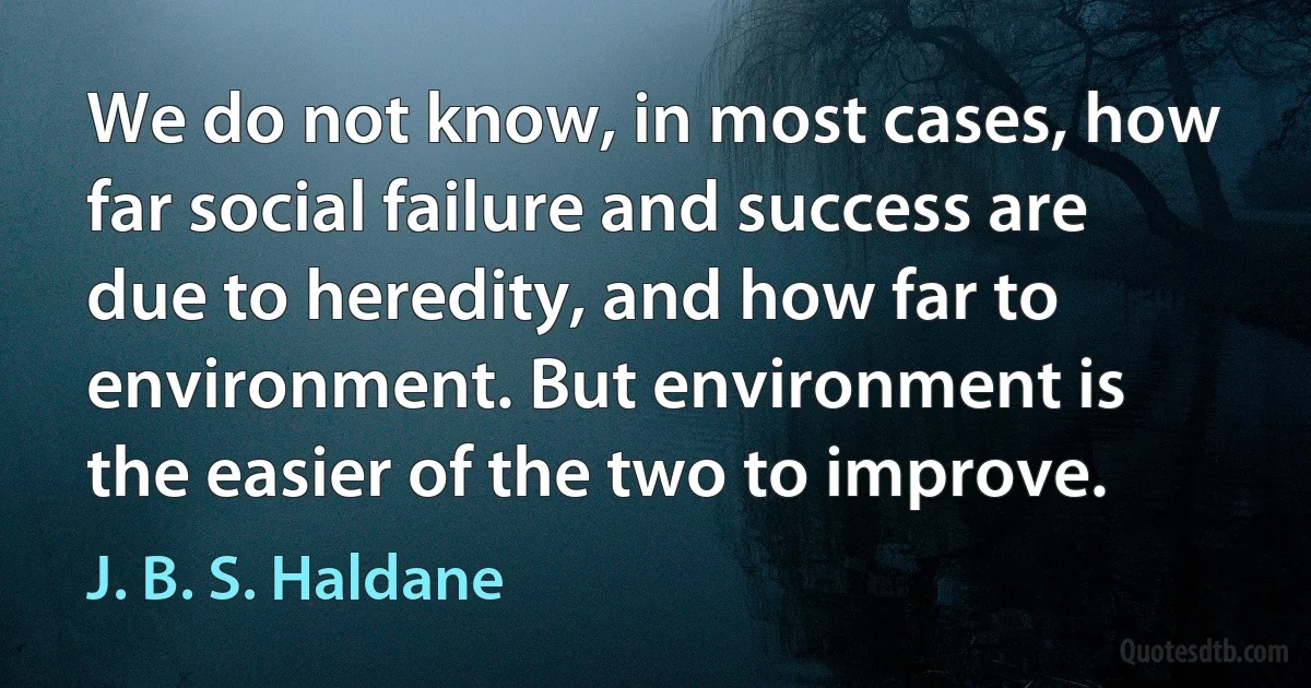 We do not know, in most cases, how far social failure and success are due to heredity, and how far to environment. But environment is the easier of the two to improve. (J. B. S. Haldane)