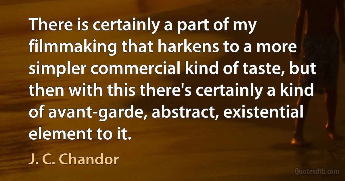 There is certainly a part of my filmmaking that harkens to a more simpler commercial kind of taste, but then with this there's certainly a kind of avant-garde, abstract, existential element to it. (J. C. Chandor)