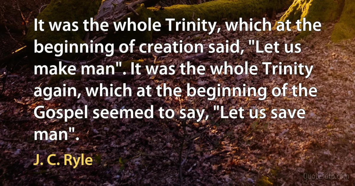 It was the whole Trinity, which at the beginning of creation said, "Let us make man". It was the whole Trinity again, which at the beginning of the Gospel seemed to say, "Let us save man". (J. C. Ryle)