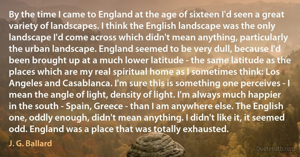 By the time I came to England at the age of sixteen I'd seen a great variety of landscapes. I think the English landscape was the only landscape I'd come across which didn't mean anything, particularly the urban landscape. England seemed to be very dull, because I'd been brought up at a much lower latitude - the same latitude as the places which are my real spiritual home as I sometimes think: Los Angeles and Casablanca. I'm sure this is something one perceives - I mean the angle of light, density of light. I'm always much happier in the south - Spain, Greece - than I am anywhere else. The English one, oddly enough, didn't mean anything. I didn't like it, it seemed odd. England was a place that was totally exhausted. (J. G. Ballard)