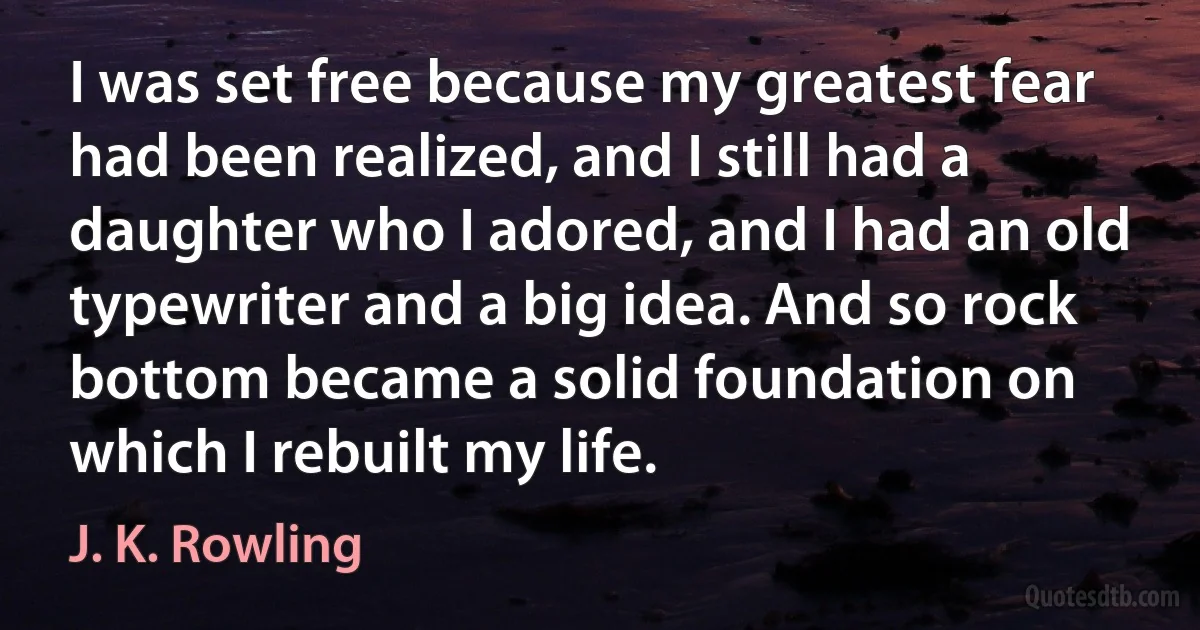 I was set free because my greatest fear had been realized, and I still had a daughter who I adored, and I had an old typewriter and a big idea. And so rock bottom became a solid foundation on which I rebuilt my life. (J. K. Rowling)