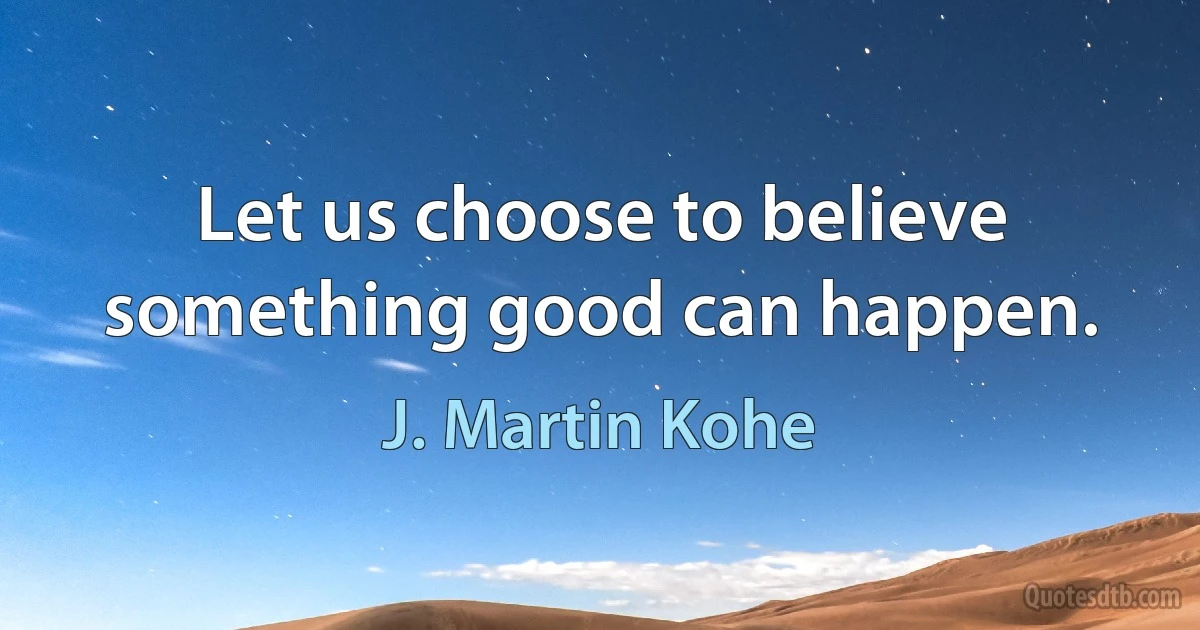 Let us choose to believe something good can happen. (J. Martin Kohe)