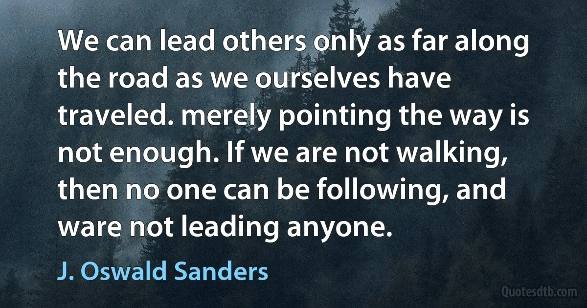 We can lead others only as far along the road as we ourselves have traveled. merely pointing the way is not enough. If we are not walking, then no one can be following, and ware not leading anyone. (J. Oswald Sanders)