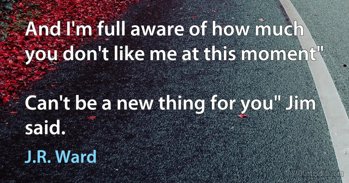 And I'm full aware of how much you don't like me at this moment"

Can't be a new thing for you" Jim said. (J.R. Ward)