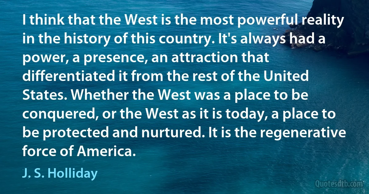 I think that the West is the most powerful reality in the history of this country. It's always had a power, a presence, an attraction that differentiated it from the rest of the United States. Whether the West was a place to be conquered, or the West as it is today, a place to be protected and nurtured. It is the regenerative force of America. (J. S. Holliday)