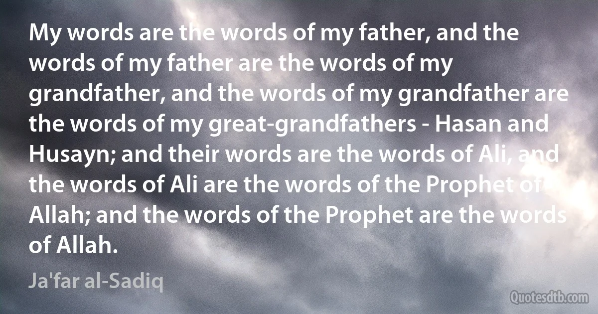 My words are the words of my father, and the words of my father are the words of my grandfather, and the words of my grandfather are the words of my great-grandfathers - Hasan and Husayn; and their words are the words of Ali, and the words of Ali are the words of the Prophet of Allah; and the words of the Prophet are the words of Allah. (Ja'far al-Sadiq)