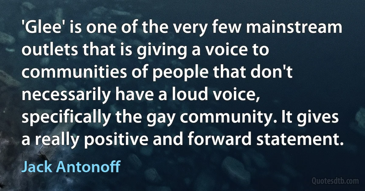 'Glee' is one of the very few mainstream outlets that is giving a voice to communities of people that don't necessarily have a loud voice, specifically the gay community. It gives a really positive and forward statement. (Jack Antonoff)