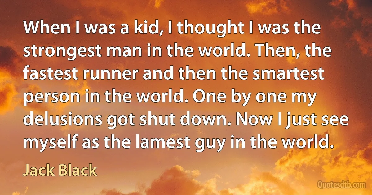 When I was a kid, I thought I was the strongest man in the world. Then, the fastest runner and then the smartest person in the world. One by one my delusions got shut down. Now I just see myself as the lamest guy in the world. (Jack Black)