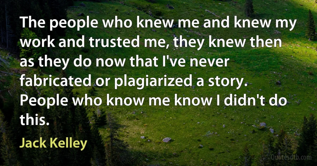 The people who knew me and knew my work and trusted me, they knew then as they do now that I've never fabricated or plagiarized a story. People who know me know I didn't do this. (Jack Kelley)