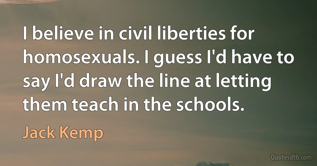 I believe in civil liberties for homosexuals. I guess I'd have to say I'd draw the line at letting them teach in the schools. (Jack Kemp)