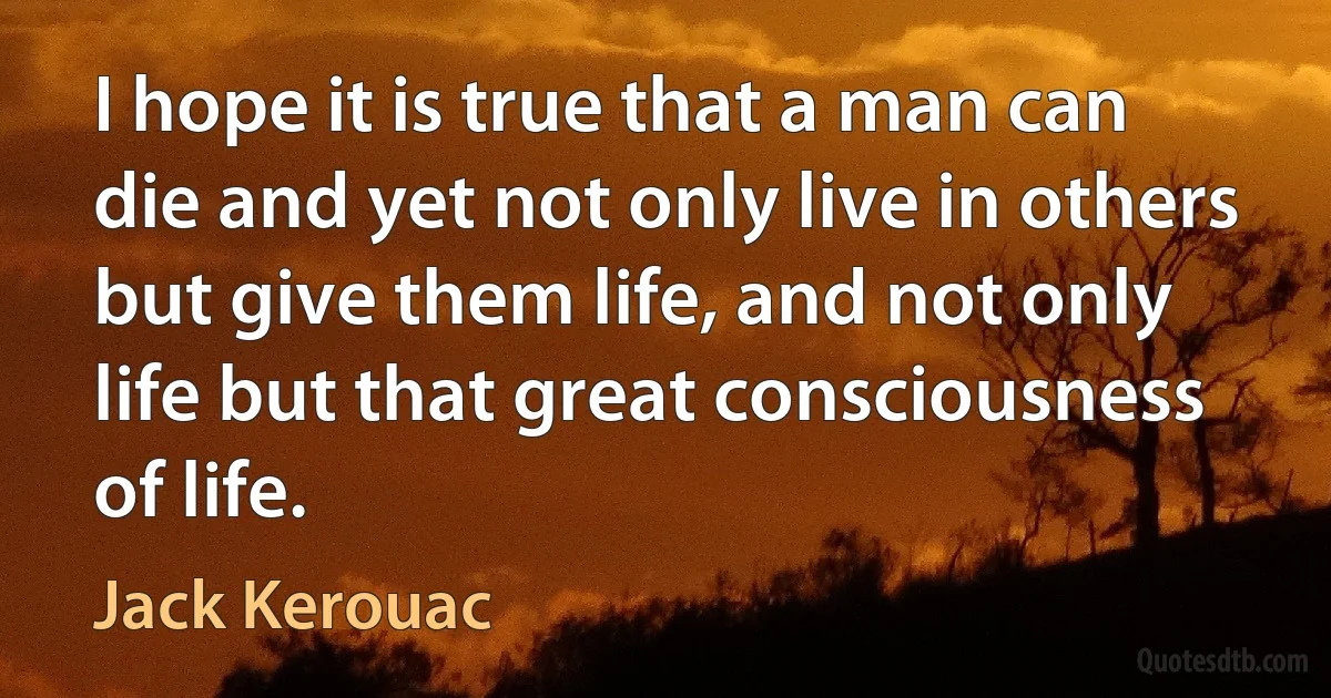 I hope it is true that a man can die and yet not only live in others but give them life, and not only life but that great consciousness of life. (Jack Kerouac)