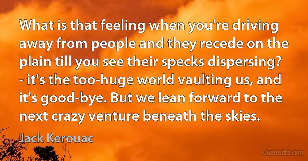 What is that feeling when you're driving away from people and they recede on the plain till you see their specks dispersing? - it's the too-huge world vaulting us, and it's good-bye. But we lean forward to the next crazy venture beneath the skies. (Jack Kerouac)