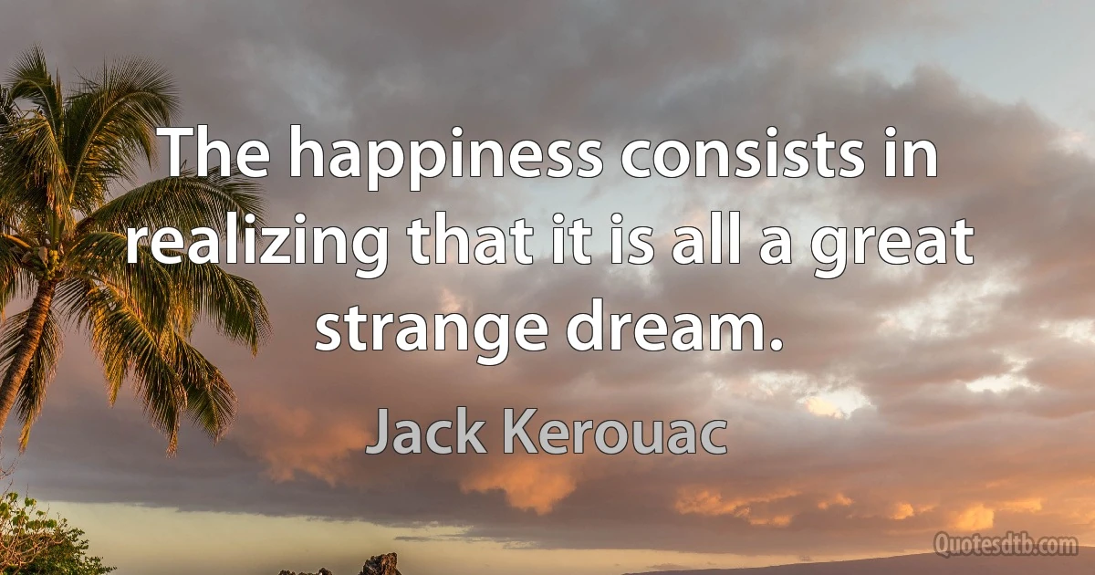 The happiness consists in realizing that it is all a great strange dream. (Jack Kerouac)