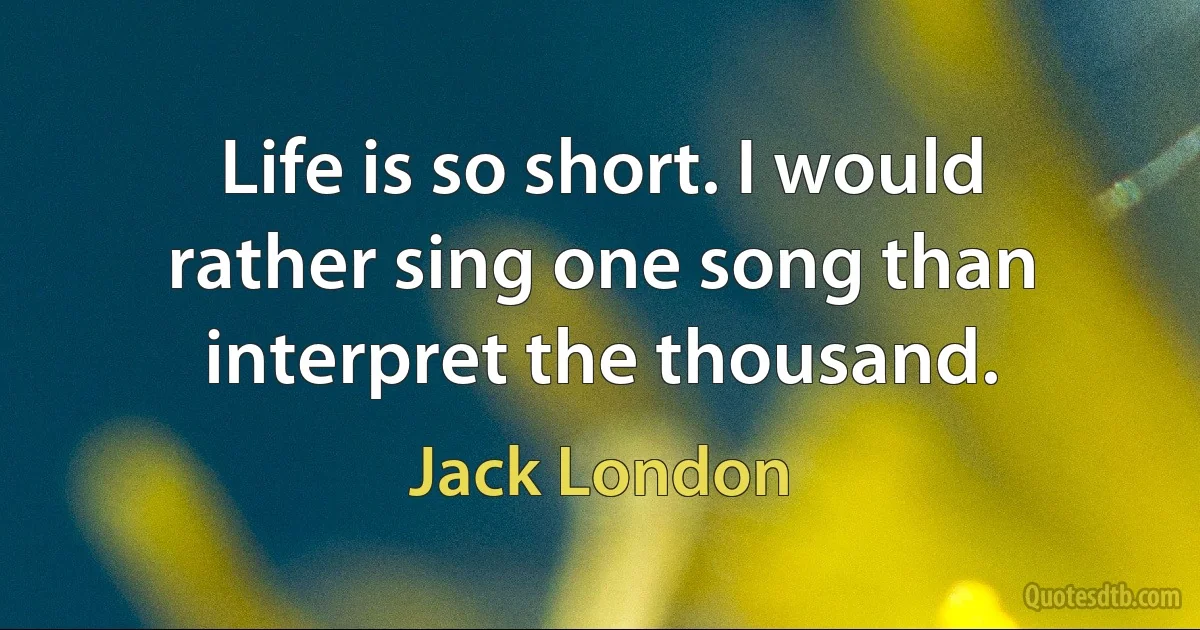 Life is so short. I would rather sing one song than interpret the thousand. (Jack London)