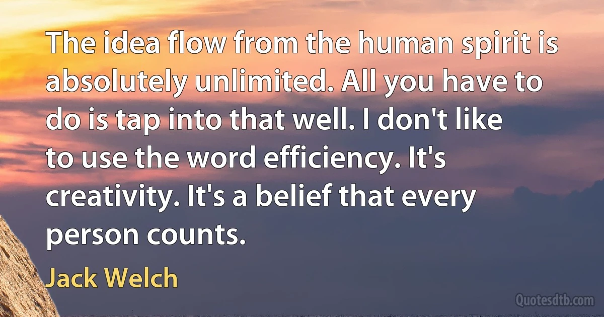 The idea flow from the human spirit is absolutely unlimited. All you have to do is tap into that well. I don't like to use the word efficiency. It's creativity. It's a belief that every person counts. (Jack Welch)