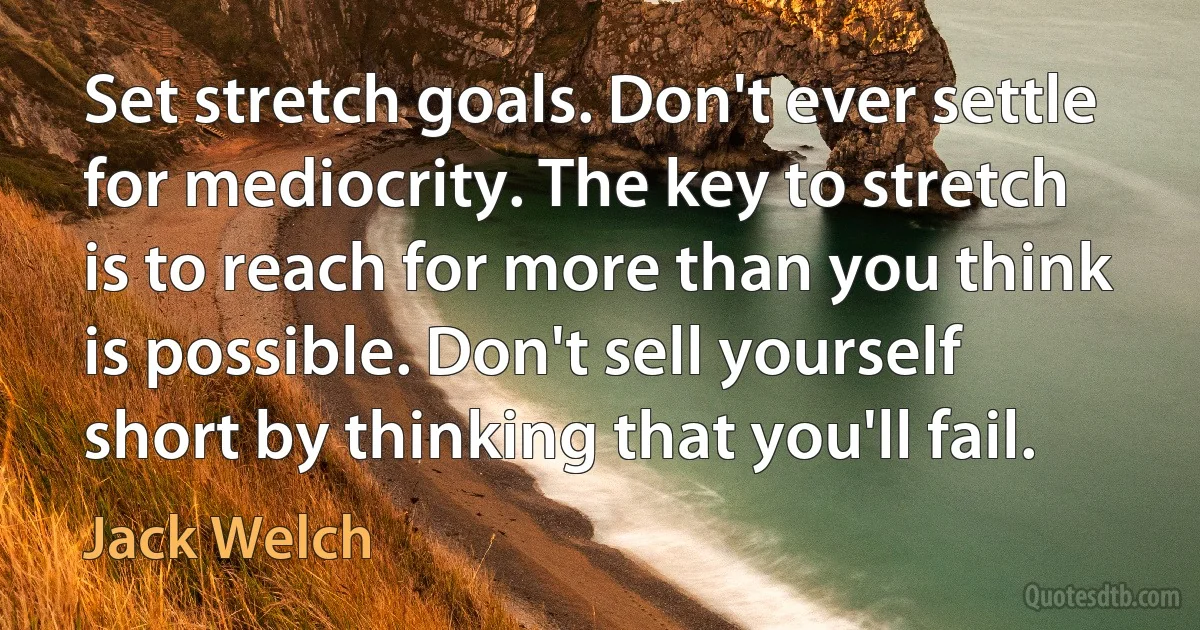 Set stretch goals. Don't ever settle for mediocrity. The key to stretch is to reach for more than you think is possible. Don't sell yourself short by thinking that you'll fail. (Jack Welch)