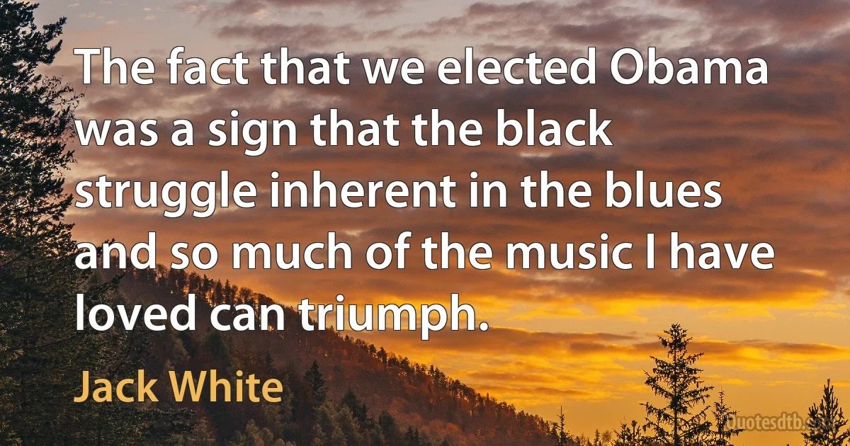 The fact that we elected Obama was a sign that the black struggle inherent in the blues and so much of the music I have loved can triumph. (Jack White)