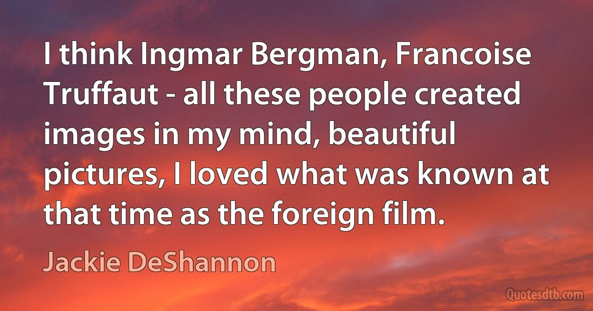 I think Ingmar Bergman, Francoise Truffaut - all these people created images in my mind, beautiful pictures, I loved what was known at that time as the foreign film. (Jackie DeShannon)