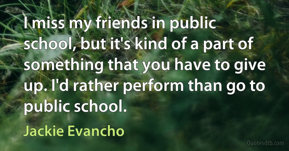 I miss my friends in public school, but it's kind of a part of something that you have to give up. I'd rather perform than go to public school. (Jackie Evancho)