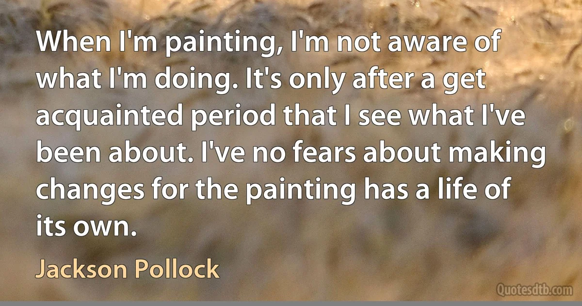 When I'm painting, I'm not aware of what I'm doing. It's only after a get acquainted period that I see what I've been about. I've no fears about making changes for the painting has a life of its own. (Jackson Pollock)