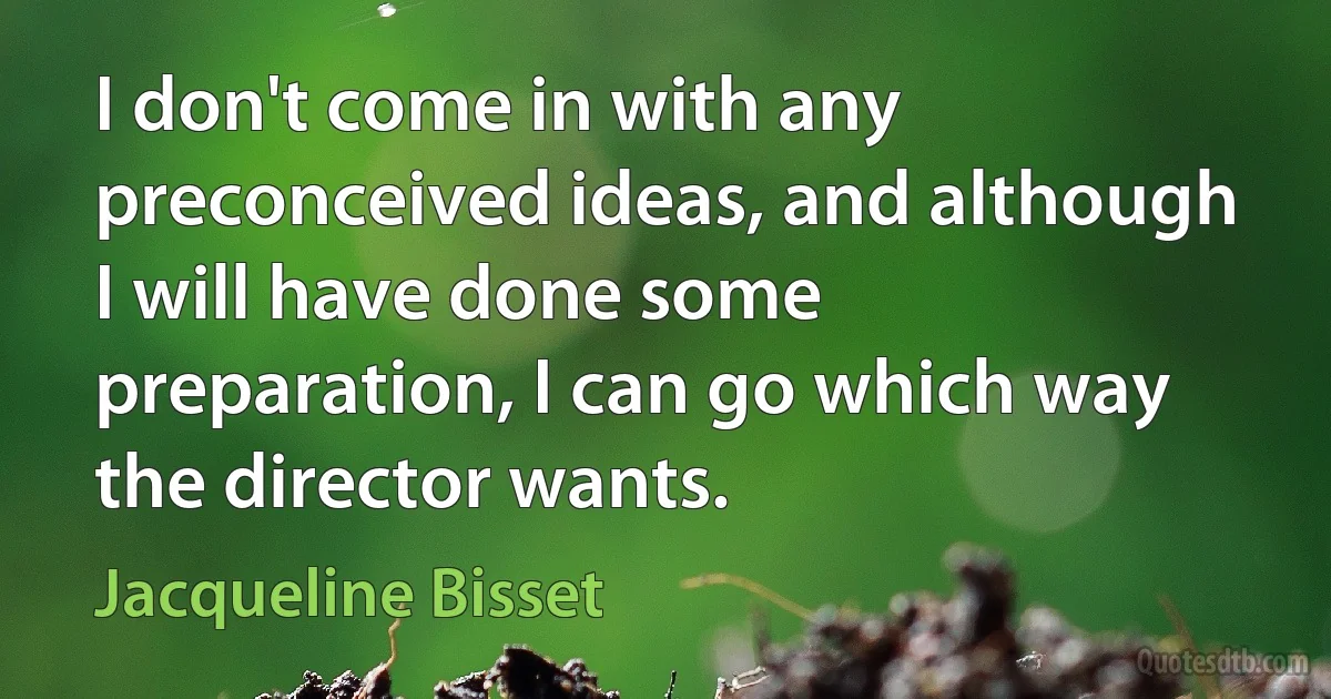 I don't come in with any preconceived ideas, and although I will have done some preparation, I can go which way the director wants. (Jacqueline Bisset)