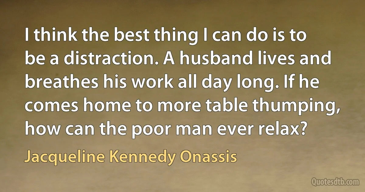 I think the best thing I can do is to be a distraction. A husband lives and breathes his work all day long. If he comes home to more table thumping, how can the poor man ever relax? (Jacqueline Kennedy Onassis)