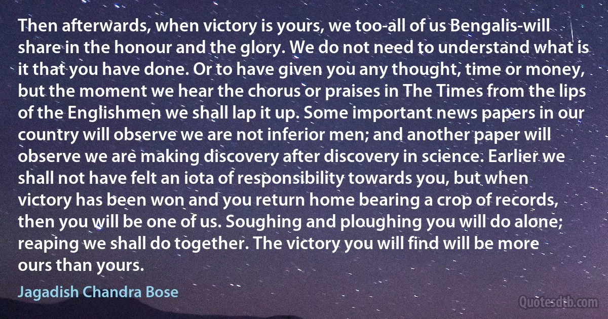 Then afterwards, when victory is yours, we too-all of us Bengalis-will share in the honour and the glory. We do not need to understand what is it that you have done. Or to have given you any thought, time or money, but the moment we hear the chorus or praises in The Times from the lips of the Englishmen we shall lap it up. Some important news papers in our country will observe we are not inferior men; and another paper will observe we are making discovery after discovery in science. Earlier we shall not have felt an iota of responsibility towards you, but when victory has been won and you return home bearing a crop of records, then you will be one of us. Soughing and ploughing you will do alone; reaping we shall do together. The victory you will find will be more ours than yours. (Jagadish Chandra Bose)