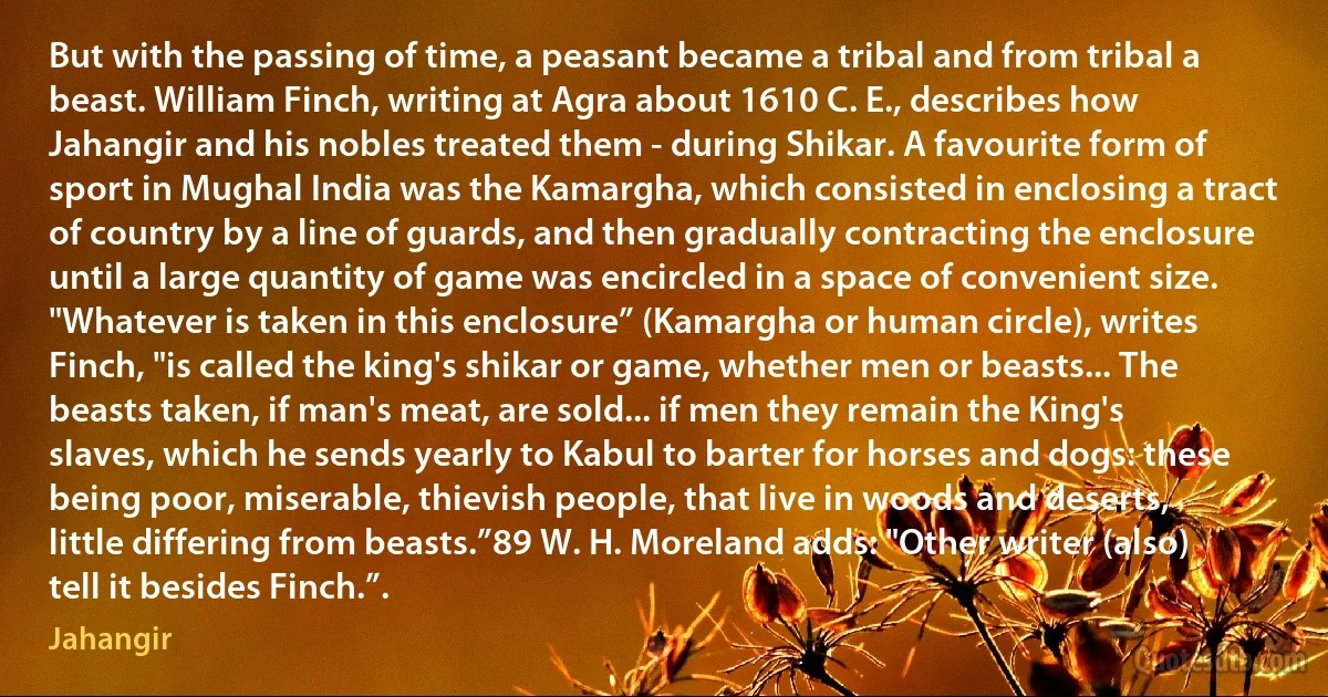 But with the passing of time, a peasant became a tribal and from tribal a beast. William Finch, writing at Agra about 1610 C. E., describes how Jahangir and his nobles treated them - during Shikar. A favourite form of sport in Mughal India was the Kamargha, which consisted in enclosing a tract of country by a line of guards, and then gradually contracting the enclosure until a large quantity of game was encircled in a space of convenient size. "Whatever is taken in this enclosure” (Kamargha or human circle), writes Finch, "is called the king's shikar or game, whether men or beasts... The beasts taken, if man's meat, are sold... if men they remain the King's slaves, which he sends yearly to Kabul to barter for horses and dogs: these being poor, miserable, thievish people, that live in woods and deserts, little differing from beasts.”89 W. H. Moreland adds: "Other writer (also) tell it besides Finch.”. (Jahangir)