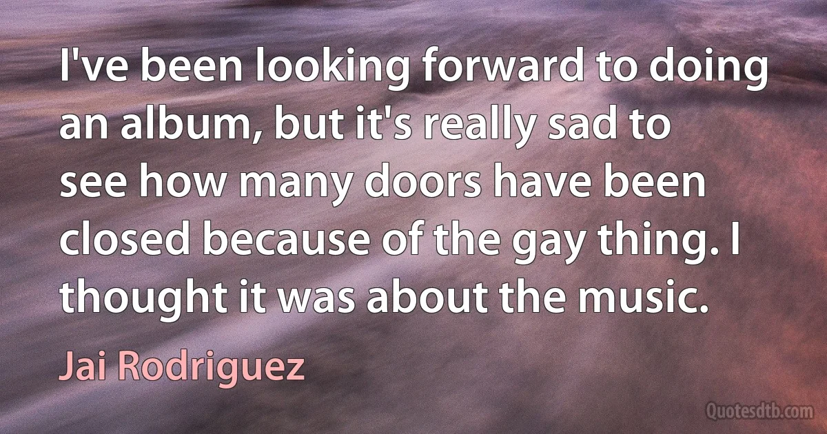 I've been looking forward to doing an album, but it's really sad to see how many doors have been closed because of the gay thing. I thought it was about the music. (Jai Rodriguez)