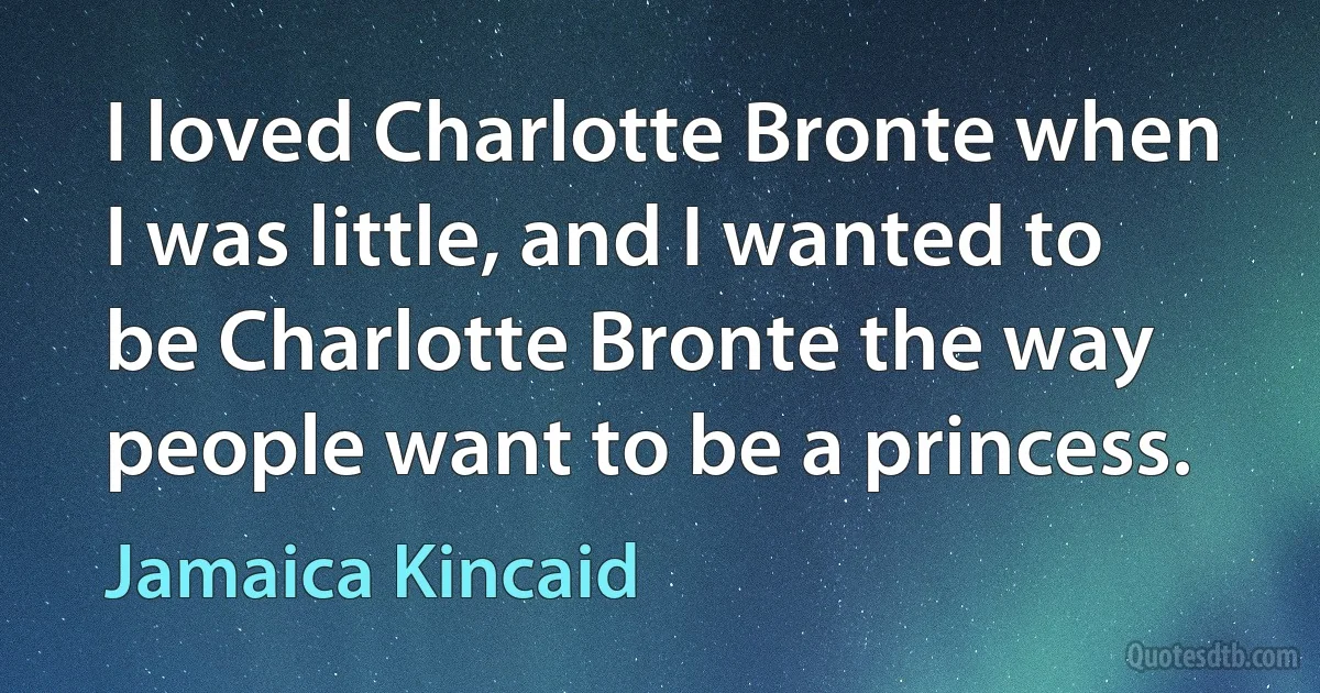 I loved Charlotte Bronte when I was little, and I wanted to be Charlotte Bronte the way people want to be a princess. (Jamaica Kincaid)