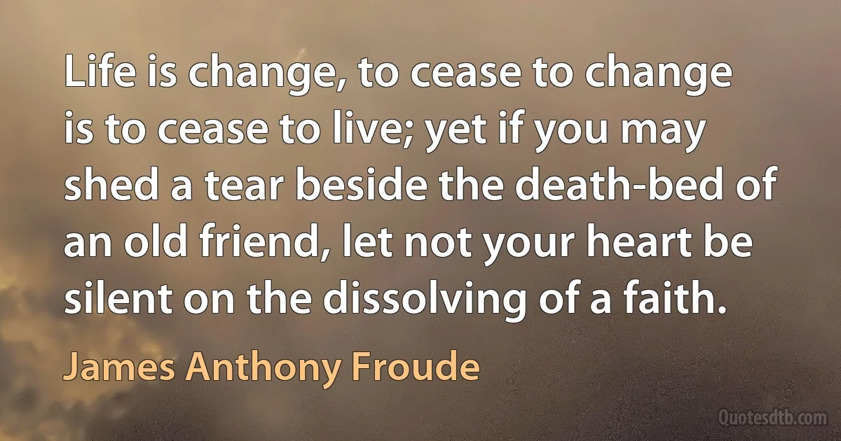 Life is change, to cease to change is to cease to live; yet if you may shed a tear beside the death-bed of an old friend, let not your heart be silent on the dissolving of a faith. (James Anthony Froude)