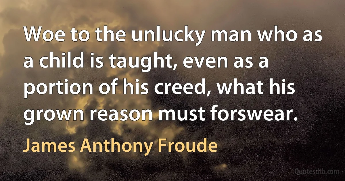 Woe to the unlucky man who as a child is taught, even as a portion of his creed, what his grown reason must forswear. (James Anthony Froude)