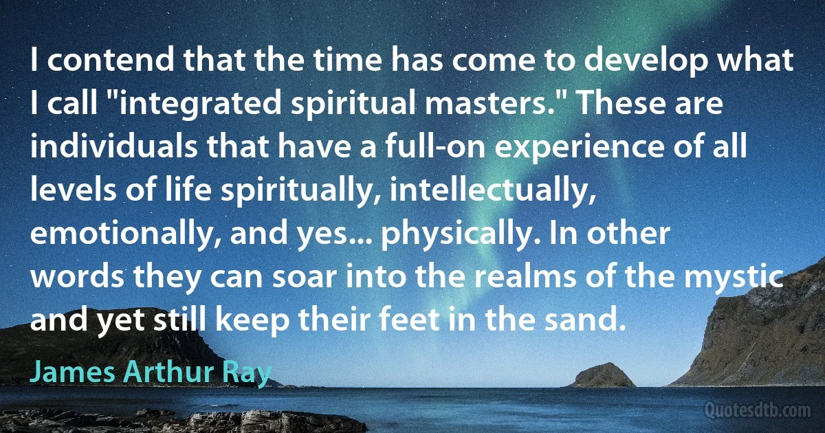 I contend that the time has come to develop what I call "integrated spiritual masters." These are individuals that have a full-on experience of all levels of life spiritually, intellectually, emotionally, and yes... physically. In other words they can soar into the realms of the mystic and yet still keep their feet in the sand. (James Arthur Ray)