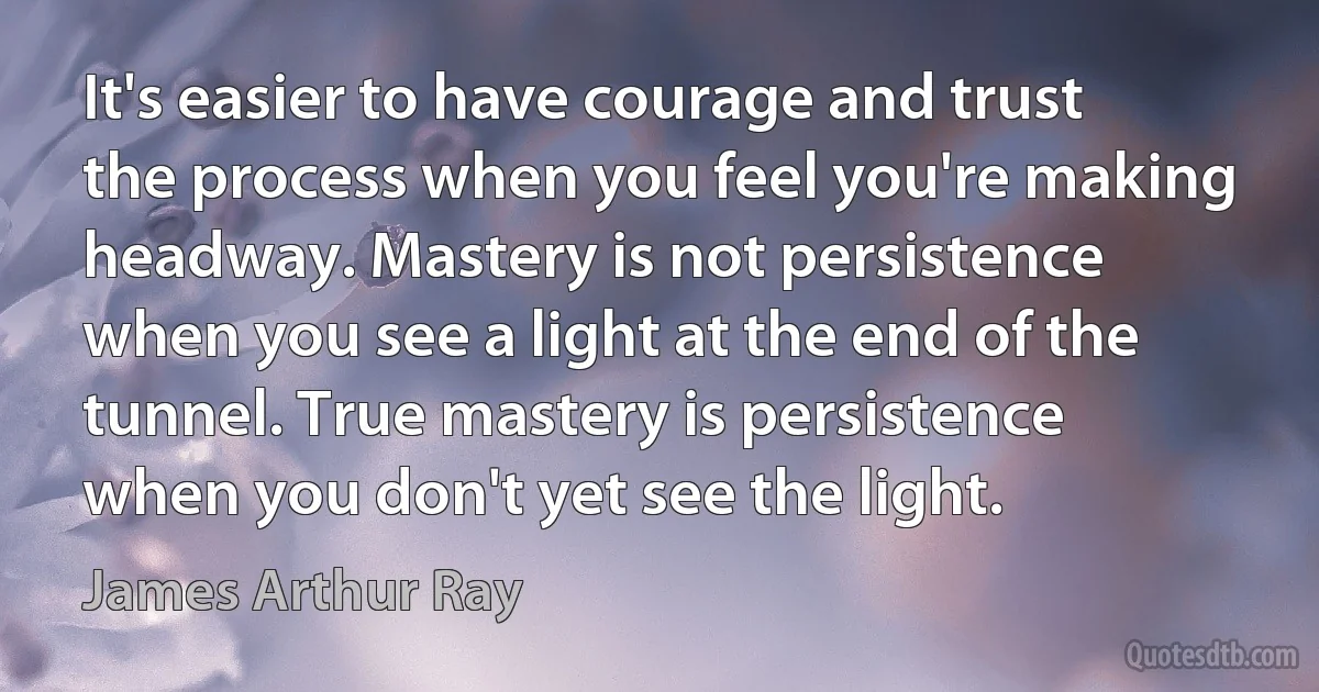 It's easier to have courage and trust the process when you feel you're making headway. Mastery is not persistence when you see a light at the end of the tunnel. True mastery is persistence when you don't yet see the light. (James Arthur Ray)