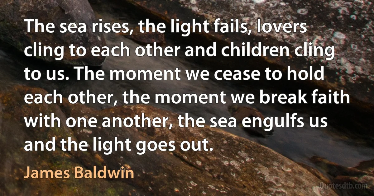 The sea rises, the light fails, lovers cling to each other and children cling to us. The moment we cease to hold each other, the moment we break faith with one another, the sea engulfs us and the light goes out. (James Baldwin)