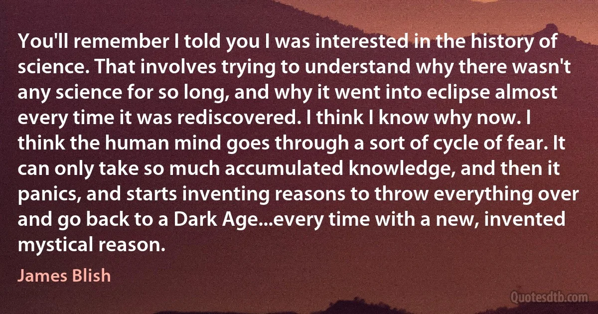 You'll remember I told you I was interested in the history of science. That involves trying to understand why there wasn't any science for so long, and why it went into eclipse almost every time it was rediscovered. I think I know why now. I think the human mind goes through a sort of cycle of fear. It can only take so much accumulated knowledge, and then it panics, and starts inventing reasons to throw everything over and go back to a Dark Age...every time with a new, invented mystical reason. (James Blish)