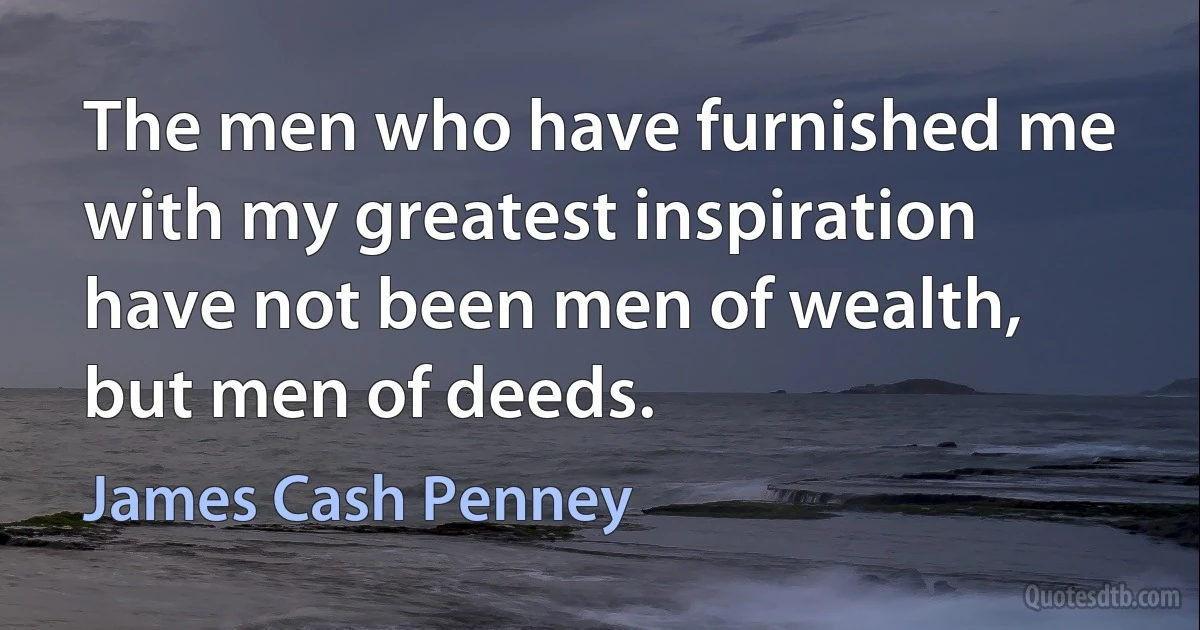 The men who have furnished me with my greatest inspiration have not been men of wealth, but men of deeds. (James Cash Penney)