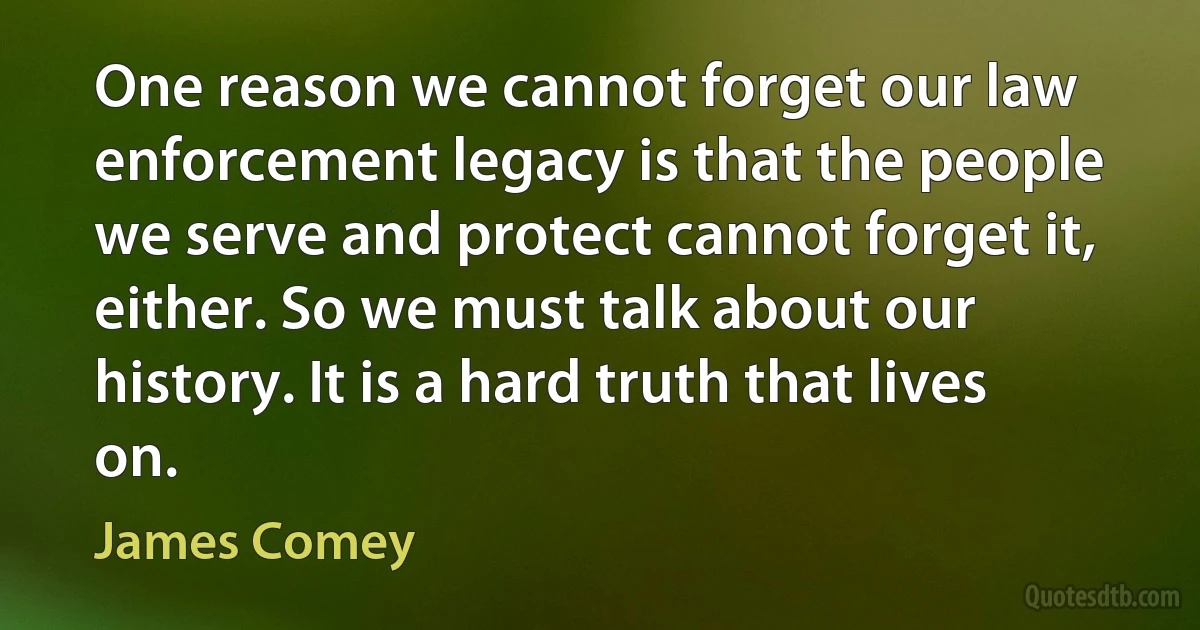 One reason we cannot forget our law enforcement legacy is that the people we serve and protect cannot forget it, either. So we must talk about our history. It is a hard truth that lives on. (James Comey)