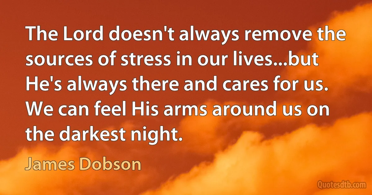 The Lord doesn't always remove the sources of stress in our lives...but He's always there and cares for us. We can feel His arms around us on the darkest night. (James Dobson)