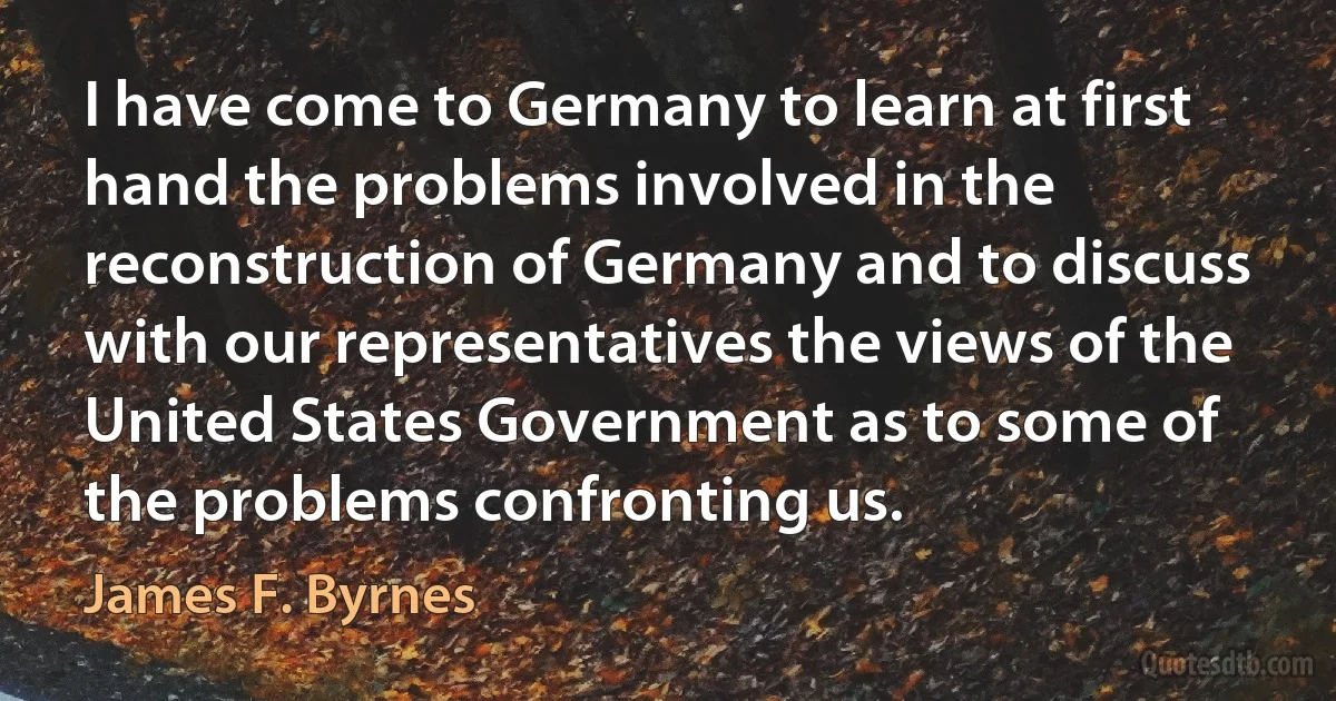 I have come to Germany to learn at first hand the problems involved in the reconstruction of Germany and to discuss with our representatives the views of the United States Government as to some of the problems confronting us. (James F. Byrnes)