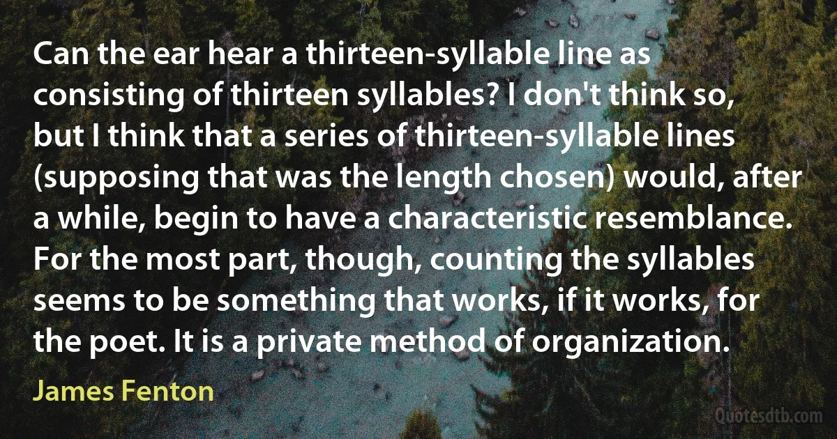 Can the ear hear a thirteen-syllable line as consisting of thirteen syllables? I don't think so, but I think that a series of thirteen-syllable lines (supposing that was the length chosen) would, after a while, begin to have a characteristic resemblance. For the most part, though, counting the syllables seems to be something that works, if it works, for the poet. It is a private method of organization. (James Fenton)