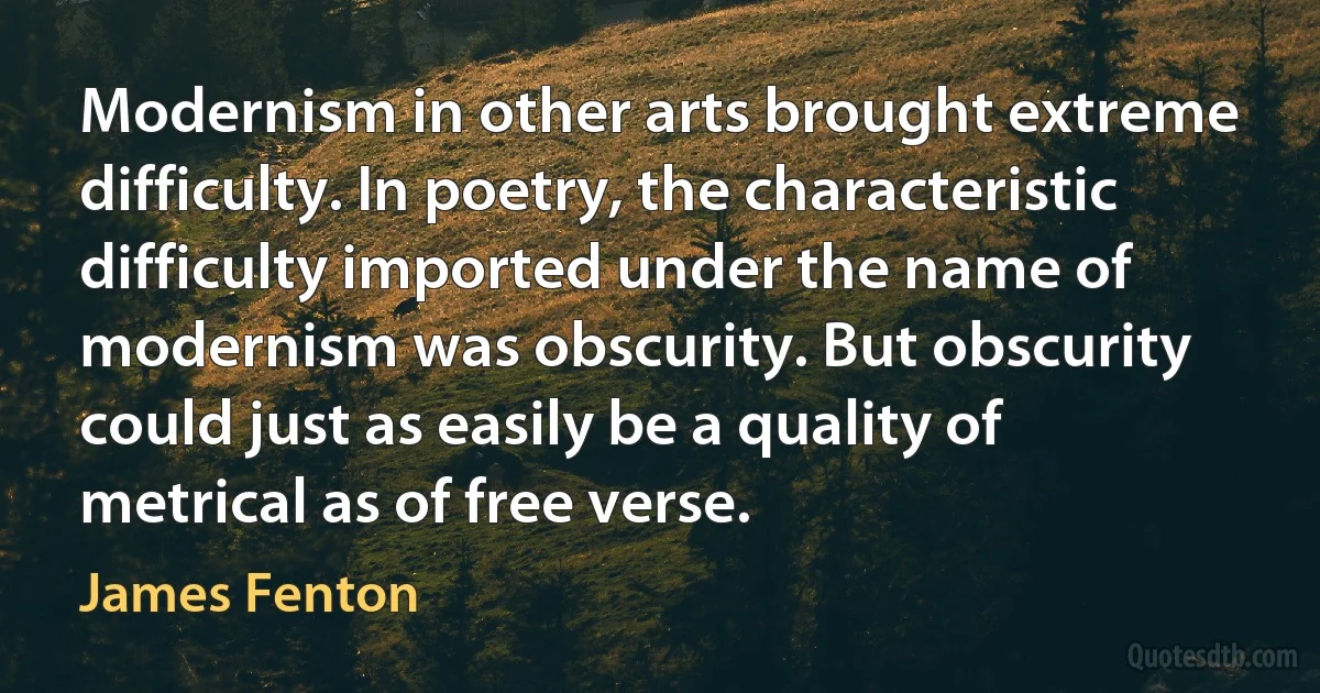 Modernism in other arts brought extreme difficulty. In poetry, the characteristic difficulty imported under the name of modernism was obscurity. But obscurity could just as easily be a quality of metrical as of free verse. (James Fenton)