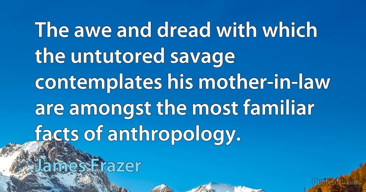 The awe and dread with which the untutored savage contemplates his mother-in-law are amongst the most familiar facts of anthropology. (James Frazer)