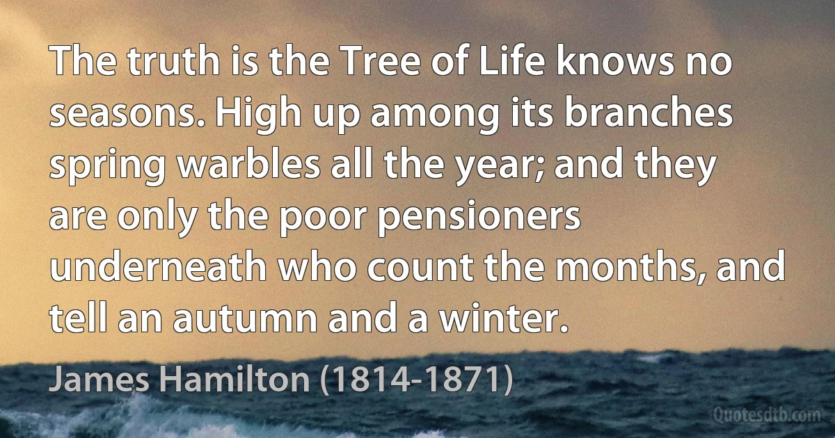 The truth is the Tree of Life knows no seasons. High up among its branches spring warbles all the year; and they are only the poor pensioners underneath who count the months, and tell an autumn and a winter. (James Hamilton (1814-1871))