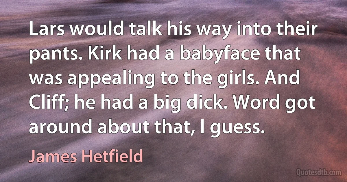 Lars would talk his way into their pants. Kirk had a babyface that was appealing to the girls. And Cliff; he had a big dick. Word got around about that, I guess. (James Hetfield)