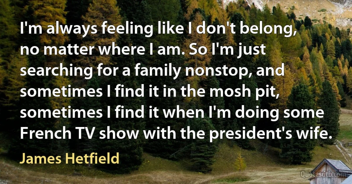 I'm always feeling like I don't belong, no matter where I am. So I'm just searching for a family nonstop, and sometimes I find it in the mosh pit, sometimes I find it when I'm doing some French TV show with the president's wife. (James Hetfield)