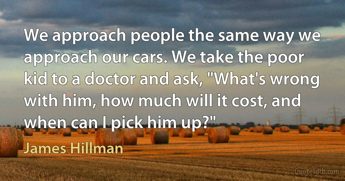 We approach people the same way we approach our cars. We take the poor kid to a doctor and ask, "What's wrong with him, how much will it cost, and when can I pick him up?" (James Hillman)